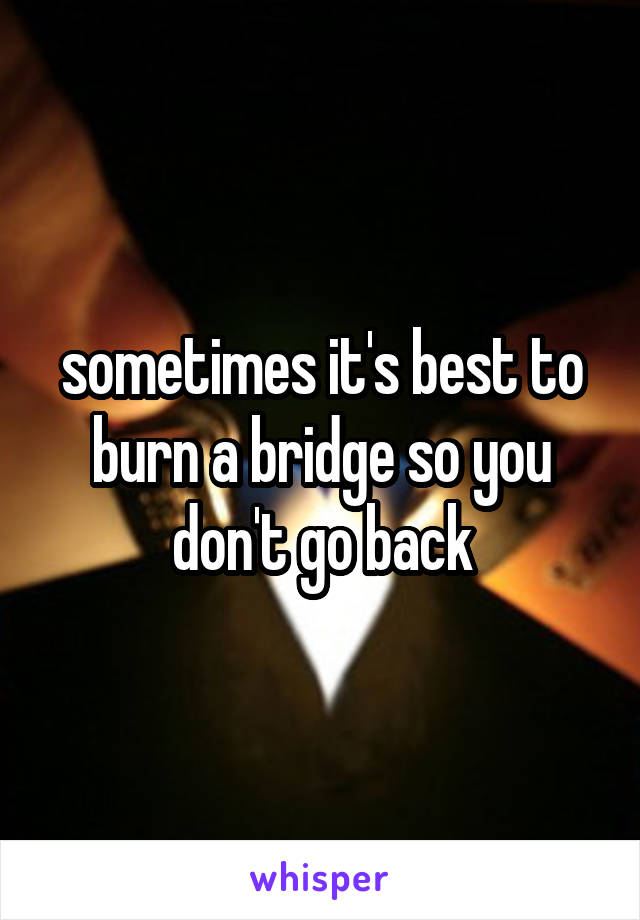 sometimes it's best to burn a bridge so you don't go back