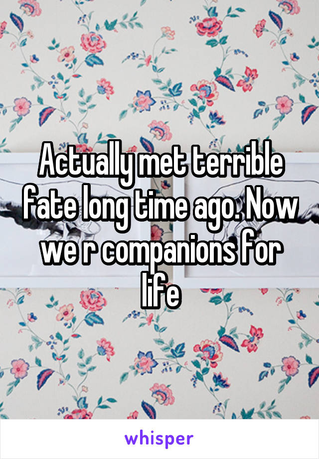 Actually met terrible fate long time ago. Now we r companions for life