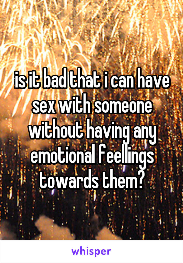 is it bad that i can have sex with someone without having any emotional feellings towards them?