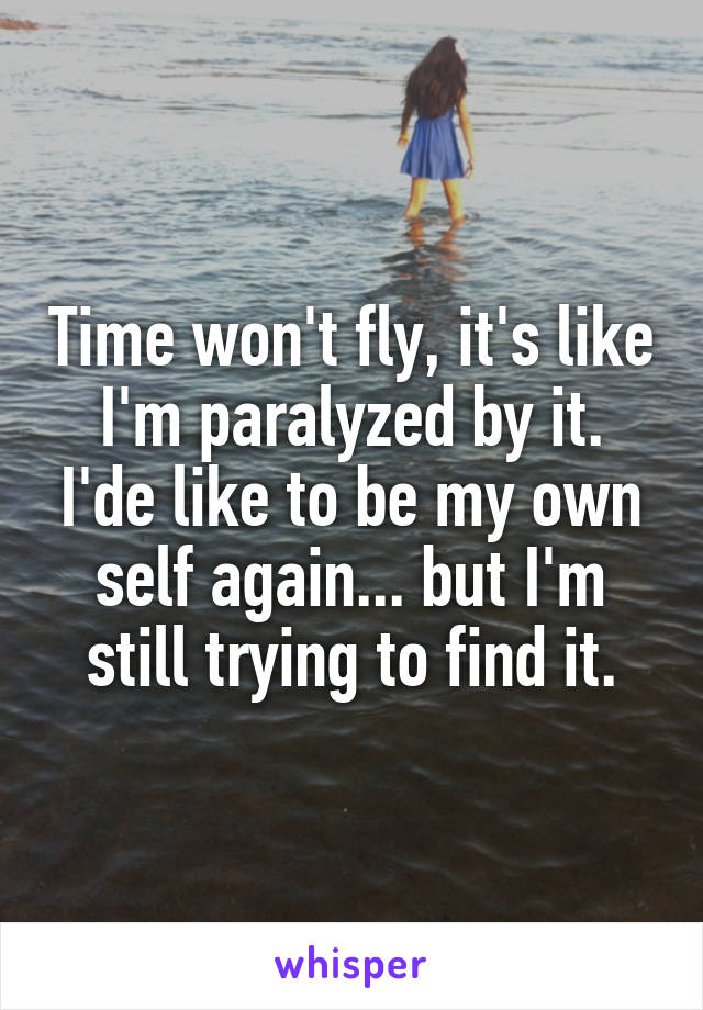 Time won't fly, it's like I'm paralyzed by it. I'de like to be my own self again... but I'm still trying to find it.