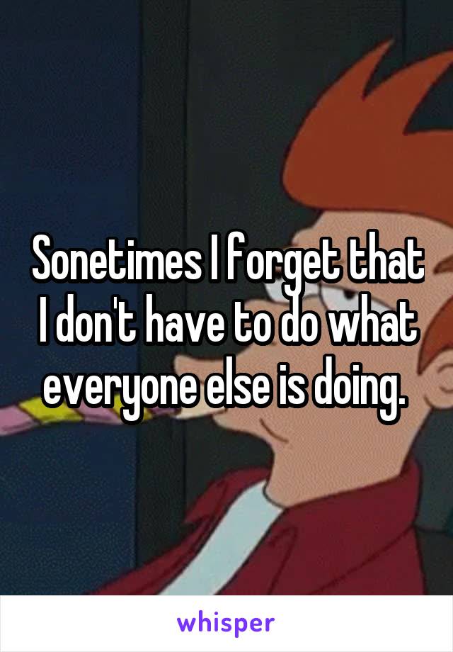 Sonetimes I forget that I don't have to do what everyone else is doing. 