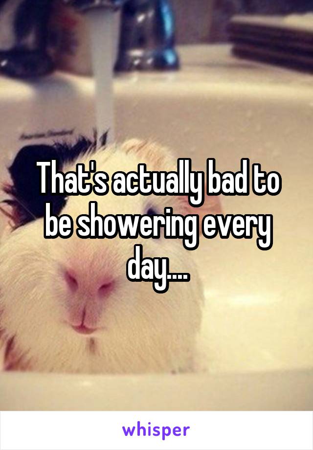 That's actually bad to be showering every day....