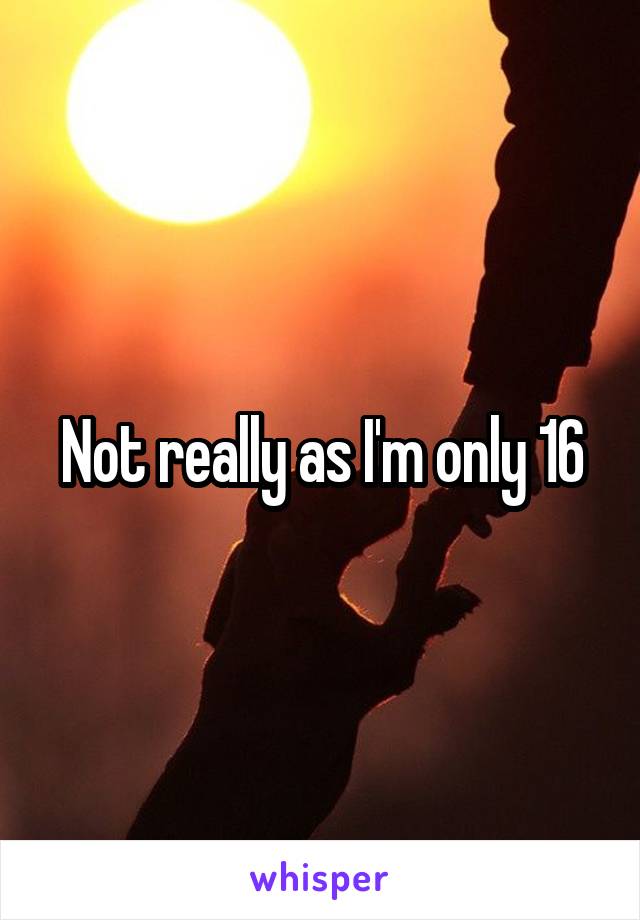 Not really as I'm only 16