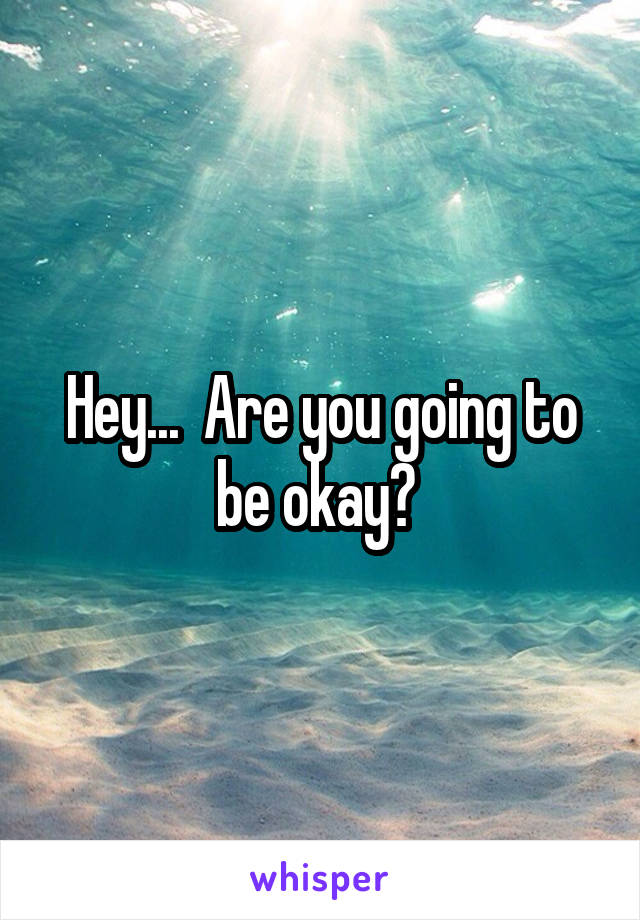 Hey...  Are you going to be okay? 