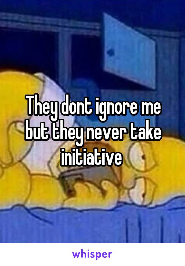 They dont ignore me but they never take initiative 