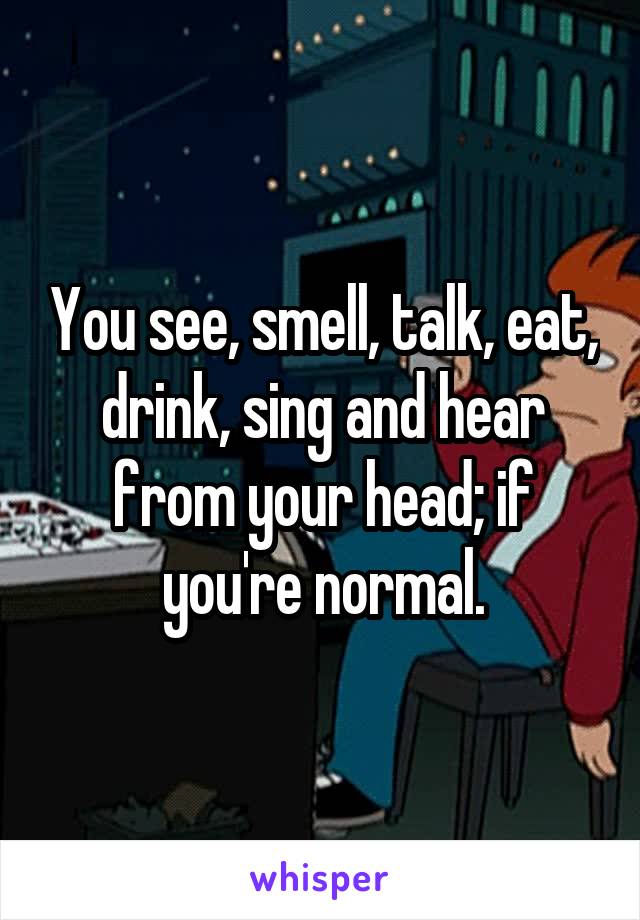 You see, smell, talk, eat, drink, sing and hear from your head; if you're normal.