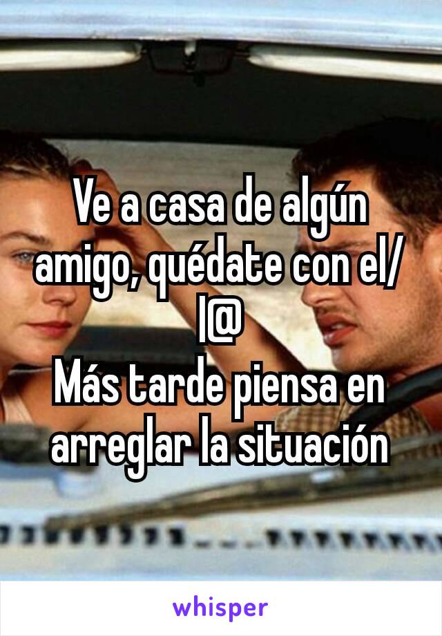 Ve a casa de algún amigo, quédate con el/l@
Más tarde piensa en arreglar la situación