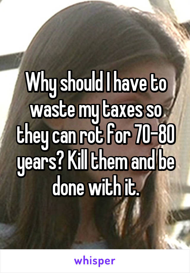 Why should I have to waste my taxes so they can rot for 70-80 years? Kill them and be done with it.