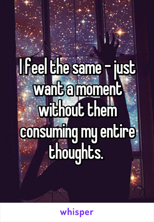 I feel the same - just want a moment without them consuming my entire thoughts. 