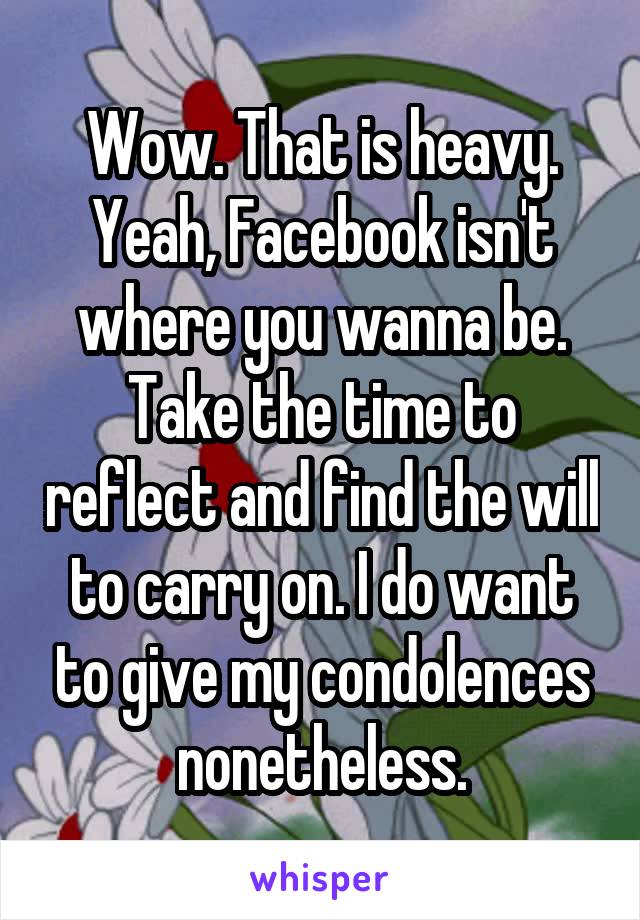 Wow. That is heavy. Yeah, Facebook isn't where you wanna be. Take the time to reflect and find the will to carry on. I do want to give my condolences nonetheless.