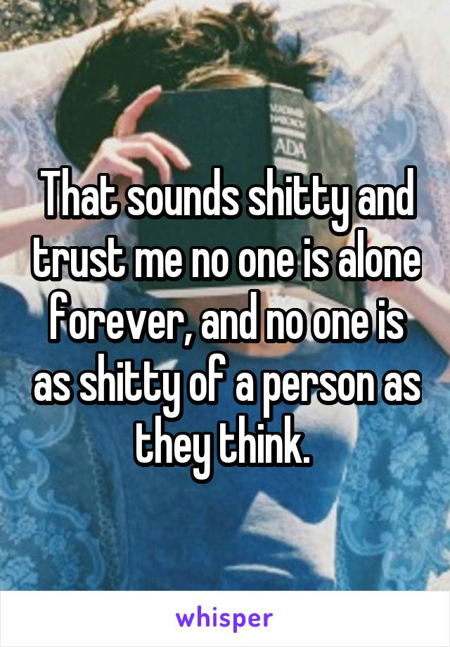 That sounds shitty and trust me no one is alone forever, and no one is as shitty of a person as they think. 