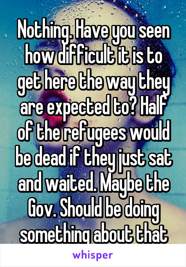 Nothing. Have you seen how difficult it is to get here the way they are expected to? Half of the refugees would be dead if they just sat and waited. Maybe the Gov. Should be doing something about that