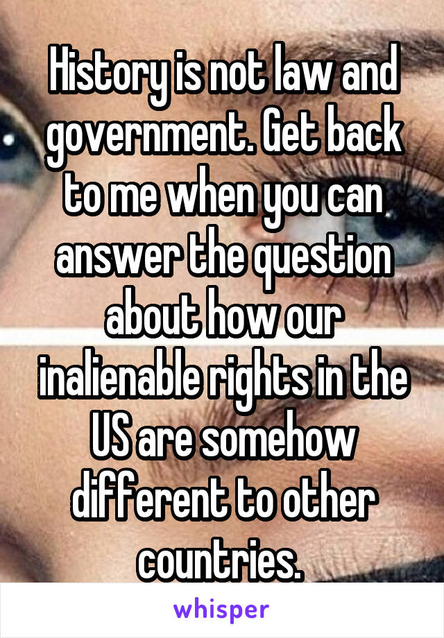 History is not law and government. Get back to me when you can answer the question about how our inalienable rights in the US are somehow different to other countries. 