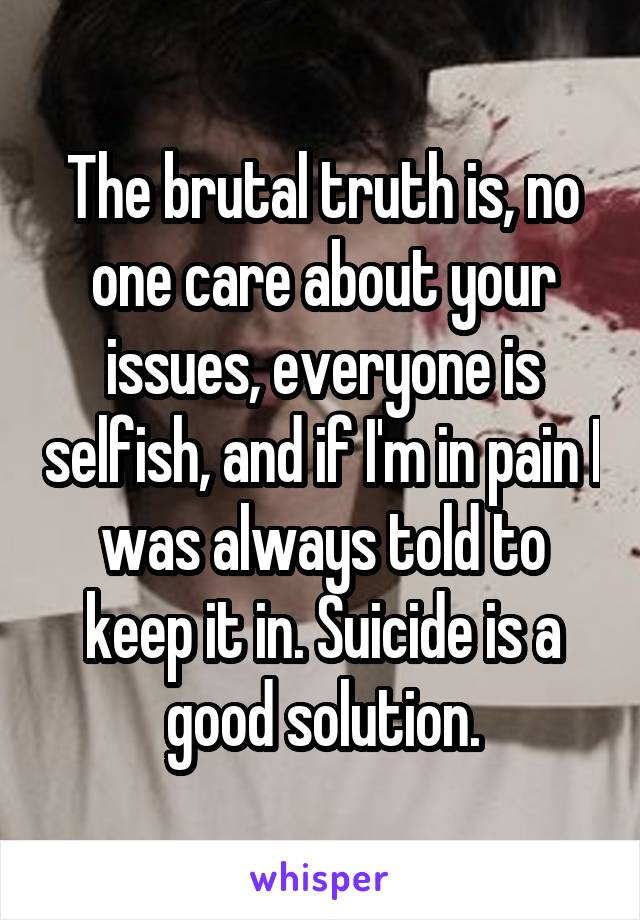 The brutal truth is, no one care about your issues, everyone is selfish, and if I'm in pain I was always told to keep it in. Suicide is a good solution.