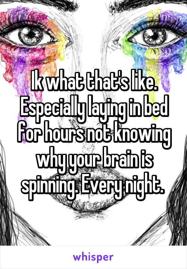 Ik what that's like. Especially laying in bed for hours not knowing why your brain is spinning. Every night. 