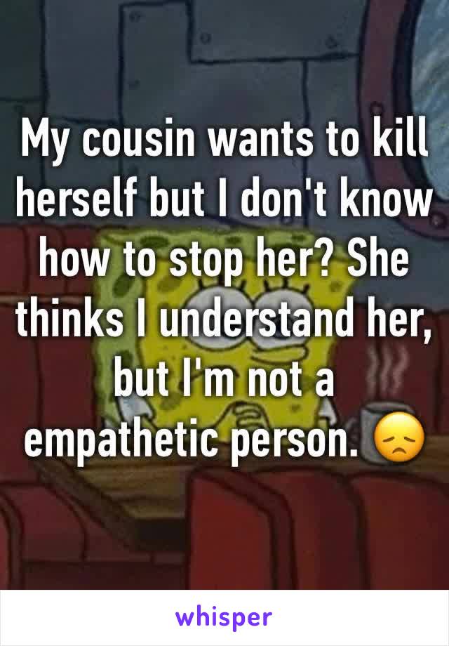 My cousin wants to kill herself but I don't know how to stop her? She thinks I understand her, but I'm not a empathetic person. 😞