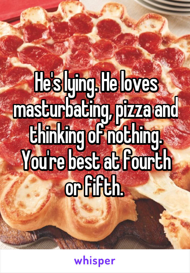 He's lying. He loves masturbating, pizza and thinking of nothing. You're best at fourth or fifth. 