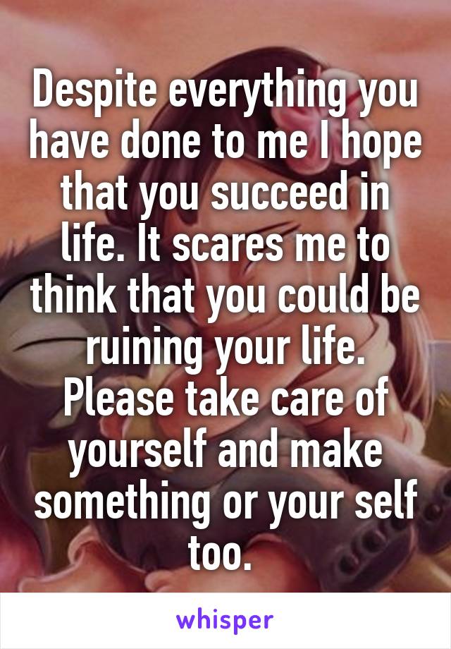 Despite everything you have done to me I hope that you succeed in life. It scares me to think that you could be ruining your life. Please take care of yourself and make something or your self too. 