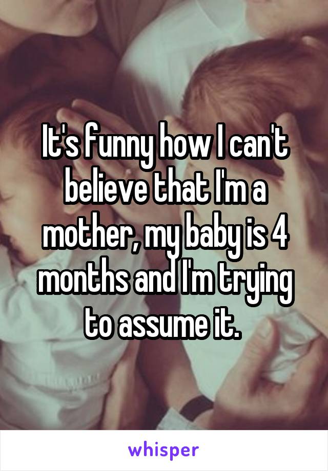 It's funny how I can't believe that I'm a mother, my baby is 4 months and I'm trying to assume it. 