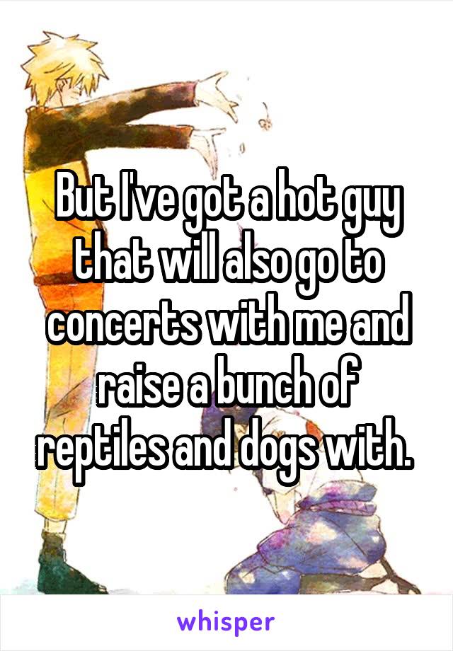But I've got a hot guy that will also go to concerts with me and raise a bunch of reptiles and dogs with. 