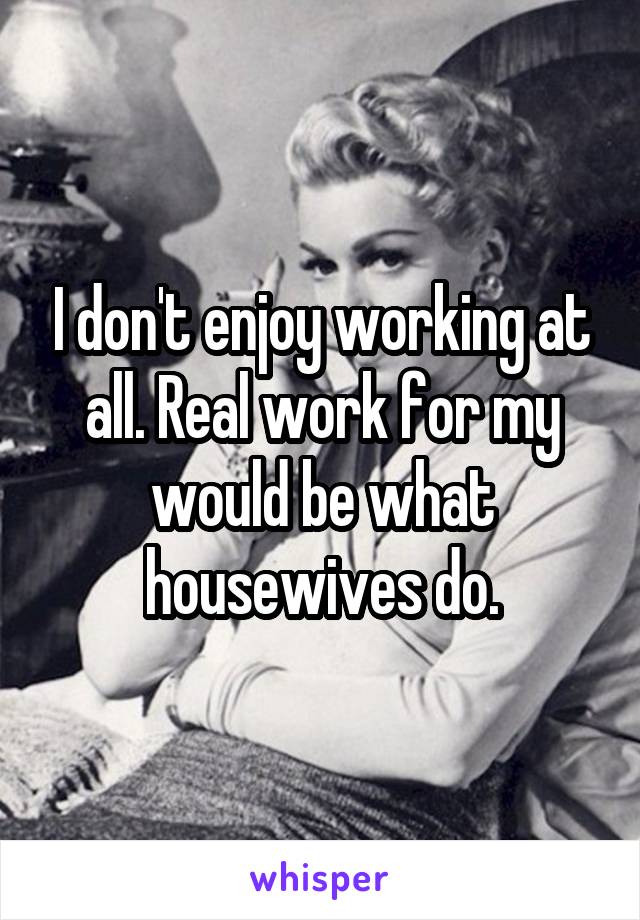 I don't enjoy working at all. Real work for my would be what housewives do.
