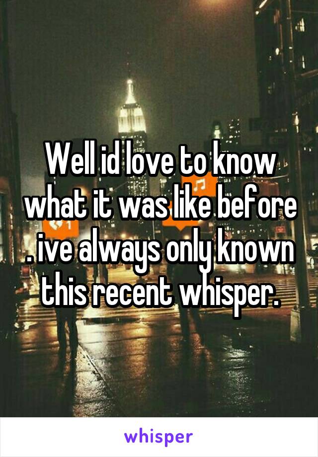 Well id love to know what it was like before . ive always only known this recent whisper.