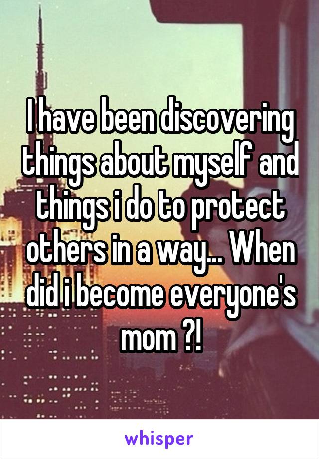 I have been discovering things about myself and things i do to protect others in a way... When did i become everyone's mom ?!