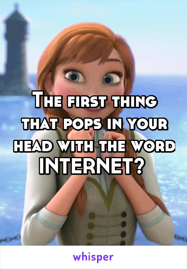 The first thing that pops in your head with the word INTERNET? 