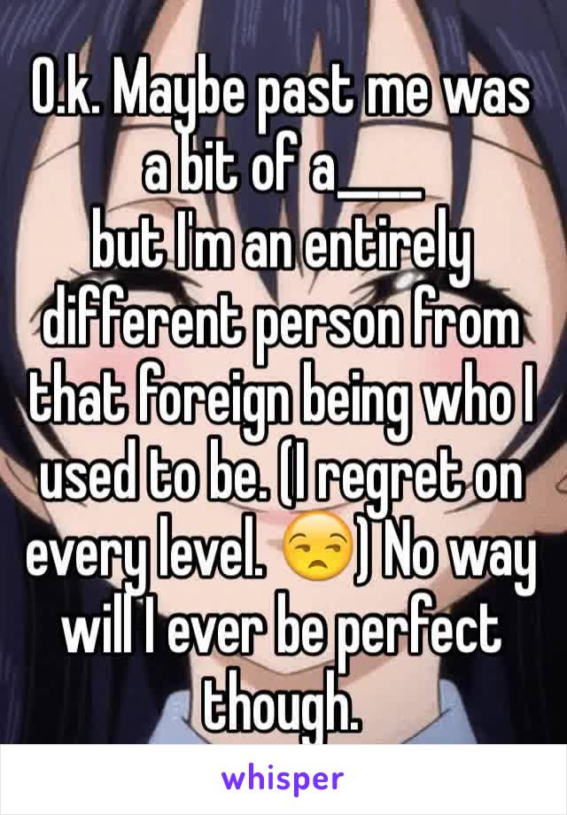 O.k. Maybe past me was a bit of a____
but I'm an entirely different person from that foreign being who I used to be. (I regret on every level. 😒) No way will I ever be perfect though.