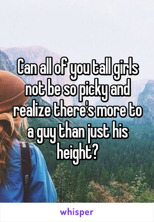 Can all of you tall girls not be so picky and realize there's more to a guy than just his height?