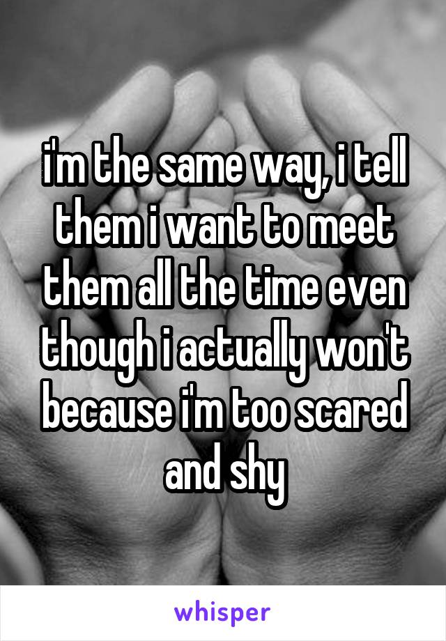 i'm the same way, i tell them i want to meet them all the time even though i actually won't because i'm too scared and shy
