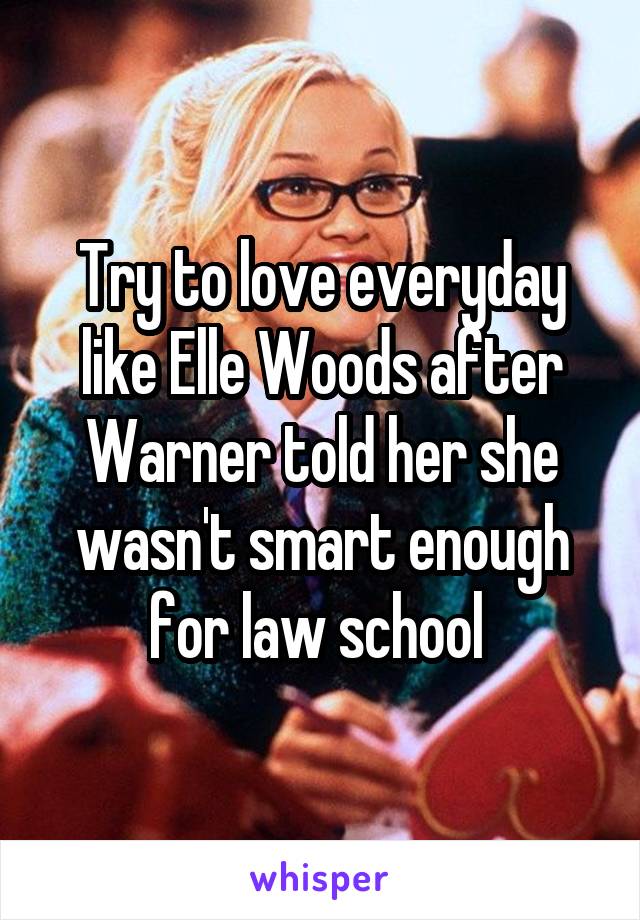 Try to love everyday like Elle Woods after Warner told her she wasn't smart enough for law school 