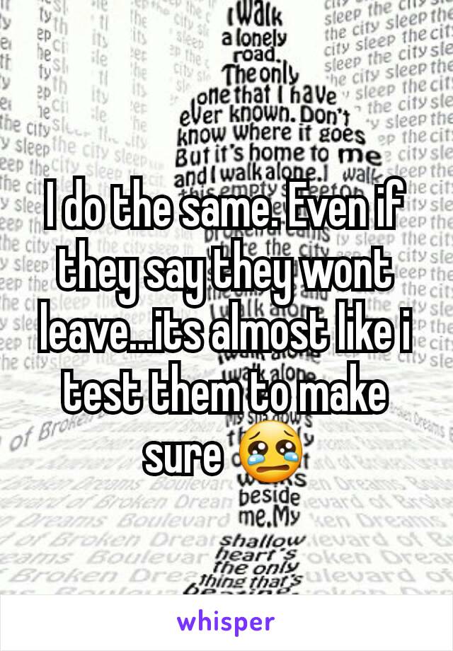 I do the same. Even if they say they wont leave...its almost like i test them to make sure 😢