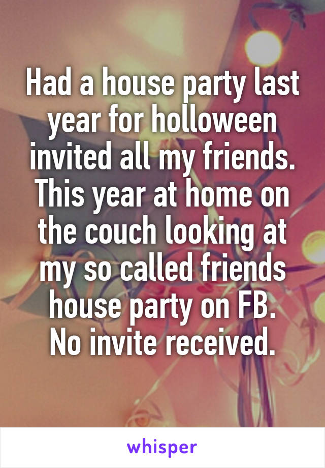 Had a house party last year for holloween invited all my friends.
This year at home on the couch looking at my so called friends house party on FB.
No invite received.
