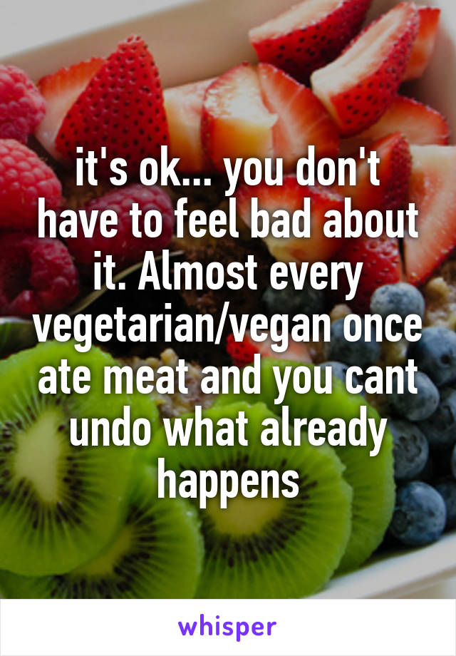 it's ok... you don't have to feel bad about it. Almost every vegetarian/vegan once ate meat and you cant undo what already happens