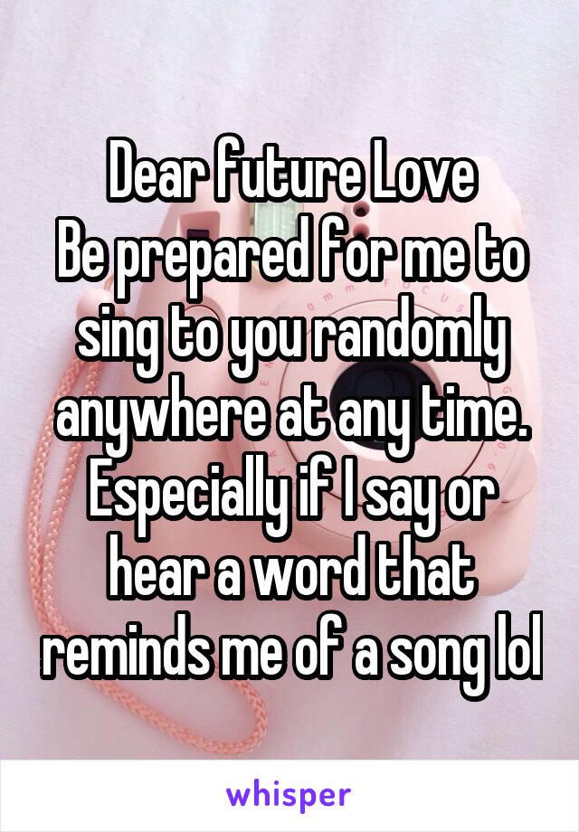 Dear future Love
Be prepared for me to sing to you randomly anywhere at any time. Especially if I say or hear a word that reminds me of a song lol