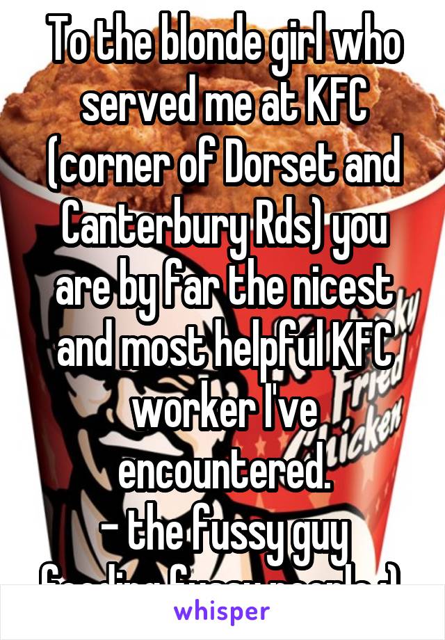 To the blonde girl who served me at KFC (corner of Dorset and Canterbury Rds) you are by far the nicest and most helpful KFC worker I've encountered.
- the fussy guy feeding fussy people :) 