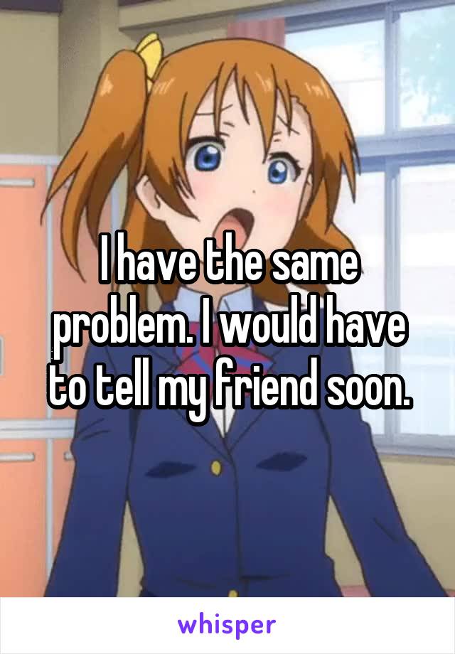 I have the same problem. I would have to tell my friend soon.