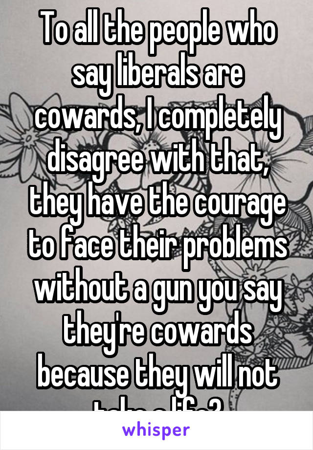 To all the people who say liberals are cowards, I completely disagree with that, they have the courage to face their problems without a gun you say they're cowards because they will not take a life?