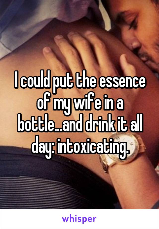 I could put the essence of my wife in a bottle...and drink it all day: intoxicating.