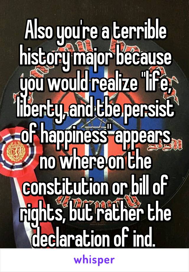 Also you're a terrible history major because you would realize "life, liberty, and tbe persist of happiness" appears no where on the constitution or bill of rights, but rather the declaration of ind. 