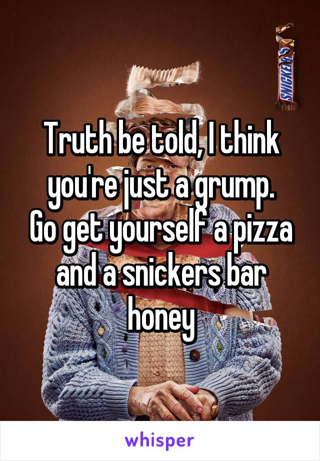 Truth be told, I think you're just a grump.
Go get yourself a pizza and a snickers bar honey