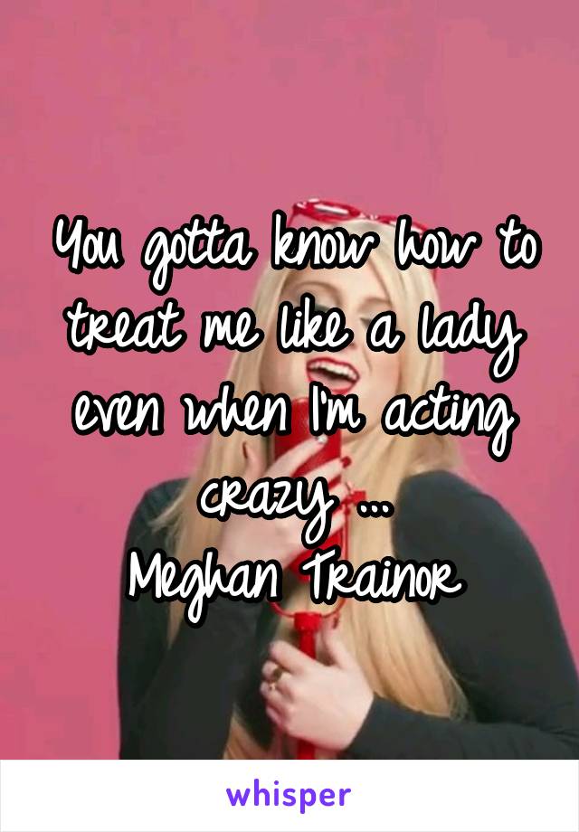 You gotta know how to treat me like a lady even when I'm acting crazy ...
Meghan Trainor