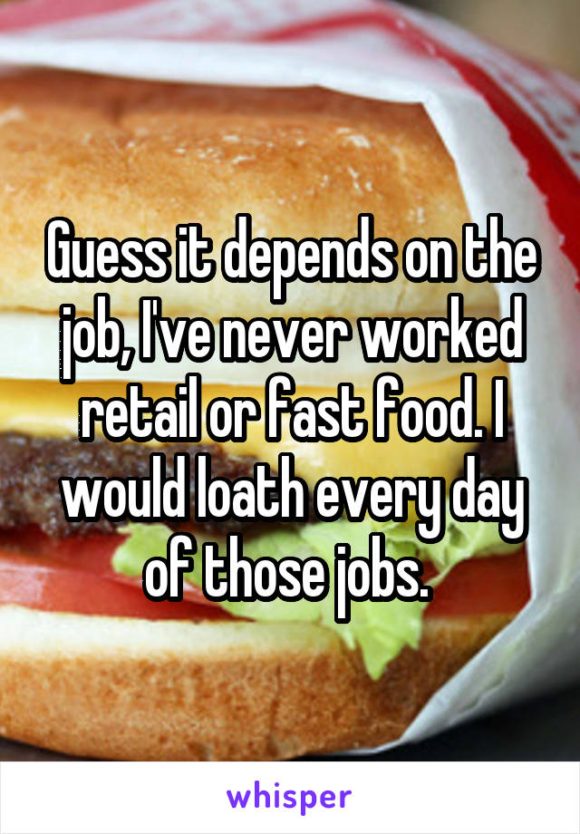 Guess it depends on the job, I've never worked retail or fast food. I would loath every day of those jobs. 