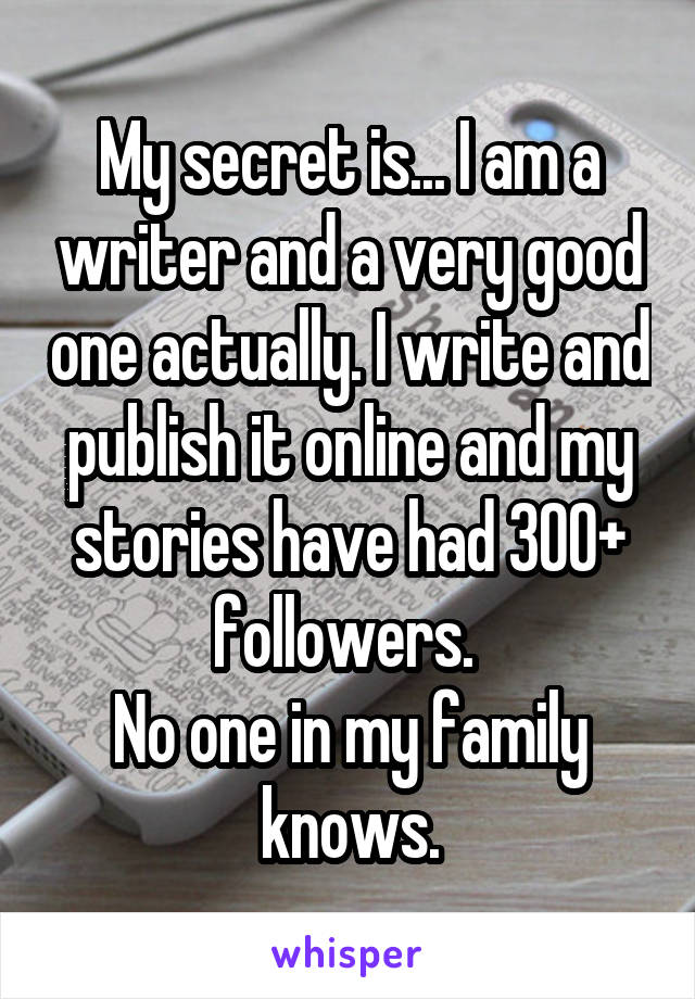 My secret is... I am a writer and a very good one actually. I write and publish it online and my stories have had 300+ followers. 
No one in my family knows.