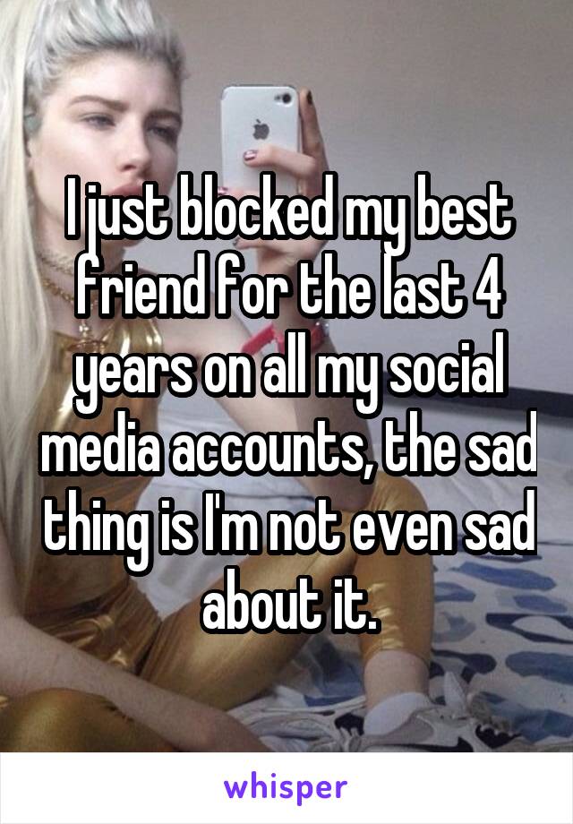 I just blocked my best friend for the last 4 years on all my social media accounts, the sad thing is I'm not even sad about it.