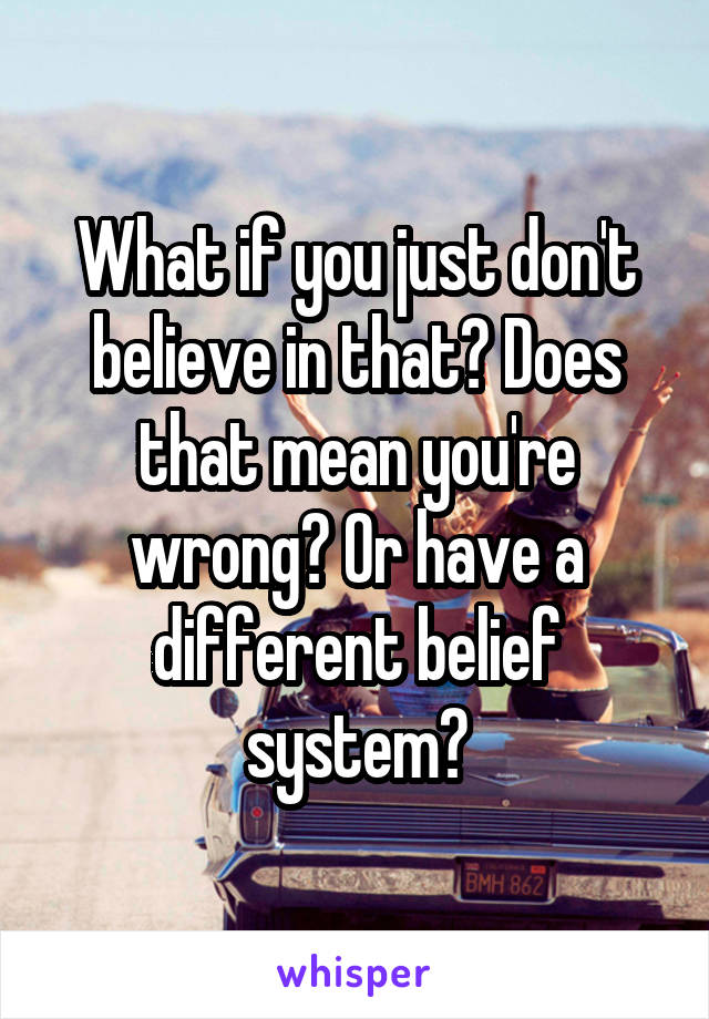 What if you just don't believe in that? Does that mean you're wrong? Or have a different belief system?