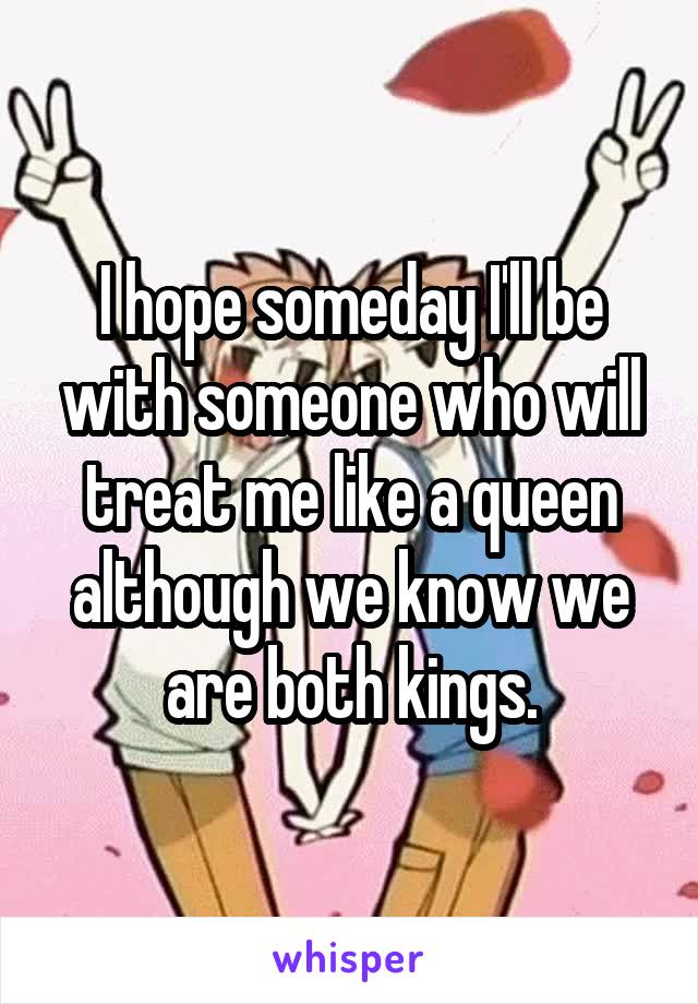 I hope someday I'll be with someone who will treat me like a queen although we know we are both kings.