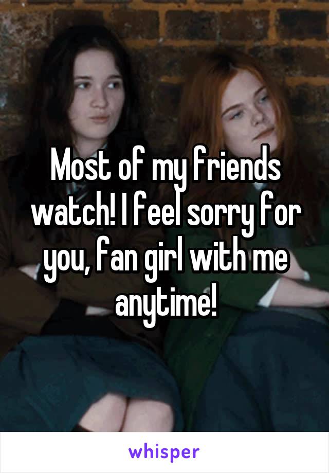 Most of my friends watch! I feel sorry for you, fan girl with me anytime!