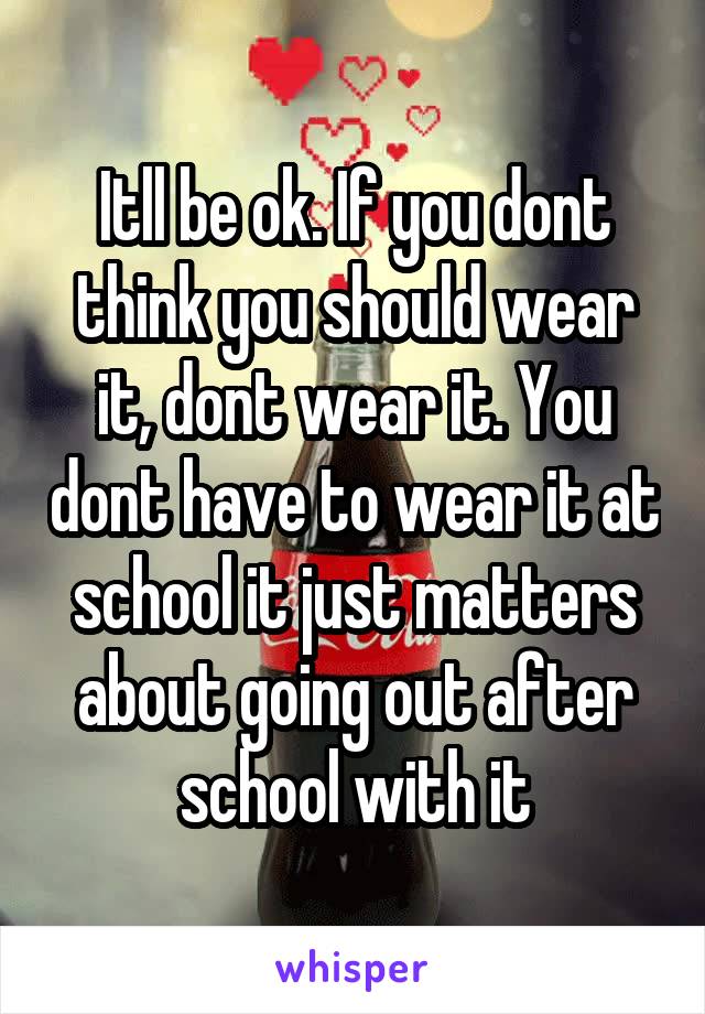 Itll be ok. If you dont think you should wear it, dont wear it. You dont have to wear it at school it just matters about going out after school with it